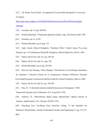 cxli
[17] J.R. Parker, Pavol Federl, An approach to License Plate Recognition , University
of Calgary.
http://pages.cpsc.ucalgary.ca/%7Efederl/Publications/LicencePlate1996/licence-plate-
1996.pdf .
[18] González, Op. Cit, pp. 580-586.
[19] Proakis,Manolakis, Tratamiento digital de señales , pág. 120, Prentice Hall, 1998.
[20 ] González, op. cit., p.585.
[21] Proakis,Manolakis, op.cit, pág. 121.
[22] Jaako Astola, Edward Dougherty, Nonlinear filtres , Digital image Processing
Methods, pp. 1-42, Editado por Edward R. Dougherty, Marcel Dekker Inc, EEUU, 1994.
[23] Pajares, De la Cruz, Op. Cit., pp. 146-158.
[24] Pajares, De la Cruz, Op. Cit., pág. 150.
[25] Proakis,Manolakis, op.cit, pp. 457-502.
[26] Díaz de Léon Santiago, Yáñez Márquez, Introducción a la morfología matemática
de conjuntos , Colección Ciencia de la Computación, Instituto Politécnico Nacional
-
Universidad Nacional A utónoma de México-Fondo de Cultura Económica, México, 2003.
[27] Pajares, De la Cruz, Op. Cit., pp. 188-190.
[28] Otsu, N., A threshold selection method from grey-level histograms, IEEE
Transactions Systems man, Cybernetics, Vol. 8, pp 62-66, 1978.
[29] Andrews, H., Monochrome digital image enhancement, Optical Society of
America, Applied optics, Vol. 15(2) pp. 495-503, 1976.
[30] Ping-Sung Liao, Tse-Sheng Chen, Pau-Choo Chung, A fast algorithm for
Multilevel Thresholding , Journal of information Science and Engineering 17, pp. 713-727,
2001.
 