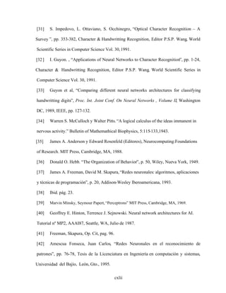 cxlii
[31] S. Impedovo, L. Ottaviano, S. Occhinegro, Optical Character Recognition A
Survey , pp. 353-382, Character & Handwritting Recognition, Editor P.S.P. Wang, World
Scientific Series in Computer Science Vol. 30,1991.
[32] I. Guyon. , Applications of Neural Networks to Character Recognition , pp. 1-24,
Character & Handwritting Recognition, Editor P.S.P. Wang, World Scientific Series in
Computer Science Vol. 30, 1991.
[33] Guyon et al, Comparing different neural networks architectures for classifying
handwritting digits , Proc. Int. Joint Conf. On Neural Networks , Volume II, Washington
DC, 1989, IEEE, pp. 127-132.
[34] Warren S. McCulloch y Walter Pitts. A logical calculus of the ideas immanent in
nervous activity. Bulletin of Mathemathical Biophysics, 5:115-133,1943.
[35] James A. Anderson y Edward Rosenfeld (Editores), Neurocomputing:Foundations
of Research. MIT Press, Cambridge, MA, 1988.
[36] Donald O. Hebb. The Organization of Behavior , p. 50, Wiley, Nueva York, 1949.
[37] James A. Freeman, David M. Skapura, Redes neuronales: algoritmos, aplicaciones
y técnicas de programación , p. 20, Addison-Wesley Iberoamericana, 1993.
[38] Ibid. pág. 23.
[39] Marvin Minsky, Seymour Papert, Perceptrons MIT Press, Cambridge, MA, 1969.
[40] Geoffrey E. Hinton, Terrence J. Sejnowski. Neural network architectures for AI.
Tutorial nº MP2, AAAI87, Seattle, WA, Julio de 1987.
[41] Freeman, Skapura, Op. Cit, pag. 96.
[42] Amescua Fonseca, Juan Carlos, Redes Neuronales en el reconocimiento de
patrones , pp. 76-78, Tesis de la Licenciatura en Ingeniería en computación y sistemas,
Universidad del Bajío, León, Gto., 1995.
 