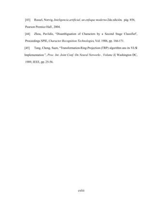 cxliii
[43] Russel, Norvig, Inteligencia artificial, un enfoque moderno;2da edición, pág. 856,
Pearson Prentice Hall , 2004.
[44] Zhou, Pavlidis, Disambiguation of Characters by a Second Stage Classifier ,
Proceedings SPIE, Character Recognition Technologies, Vol. 1906, pp. 166-171.
[45] Tang, Cheng, Suen, Transformation-Ring-Projection (TRP) algorithm ans its VLSI
Implementation , Proc. Int. Joint Conf. On Neural Networks , Volume II, Washington DC,
1989, IEEE, pp. 25-56.
 