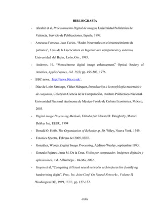 cxliv
BIBLIOGRAFÍA
- Alcañiz et al, Procesamiento Digital de imagen, Universidad Politécnica de
Valencia, Servicio de Publicaciones, España, 1999.
- Amescua Fonseca, Juan Carlos, Redes Neuronales en el reconocimiento de
patrones , Tesis de la Licenciatura en Ingenieríaen computación y sistemas,
Universidad del Bajío, León, Gto., 1995.
- Andrews, H., Monochrome digital image enhancement, Optical Society of
America, Applied optics, Vol. 15(2) pp. 495-503, 1976.
- BBC news, http://news.bbc.co.uk/ .
- Díaz de León Santiago, Yáñez Márquez, Introducción a la morfología matemática
de conjuntos, Colección Ciencia de la Computación, Instituto Politécnico Nacional-
Universidad Nacional Autónoma de México-Fondo de Cultura Económica, México,
2003.
- Digital image Processing Methods, Editado por Edward R. Dougherty, Marcel
Dekker Inc, EEUU, 1994
- Donald O. Hebb. The Organization of Behavior, p. 50, Wiley, Nueva York, 1949.
- Fotonics Spectra, Febrero del 2005, IEEE.
- González, Woods, Digital Image Processing, Addison-Wesley, septiembre 1993.
- Gonzalo Pajares, Jesús M. De la Cruz, Visión por computador, Imágenes digitales y
aplicaciones, Ed. Alfaomega Ra-Ma, 2002.
- Guyon et al, Comparing different neural networks architectures for classifying
handwritting digits , Proc. Int. Joint Conf. On Neural Networks , Volume II,
Washington DC, 1989, IEEE, pp. 127-132.
 