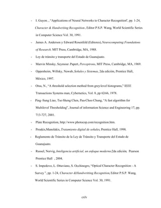 cxlv
- I. Guyon. , Applications of Neural Networks to Character Recognition , pp. 1-24,
Character & Handwriting Recognition, Editor P.S.P. Wang, World Scientific Series
in Computer Science Vol. 30, 1991.
- James A. Anderson y Edward Rosenfeld (Editores),Neurocomputing:Foundations
of Research. MIT Press, Cambridge, MA, 1988.
- Ley de tránsito y transporte del Estado de Guanajuato.
- Marvin Minsky, Seymour .Papert, Perceptrons, MIT Press, Cambridge, MA, 1969.
- Oppenheim, Willsky, Nawab, Señales y Sistemas, 2da edición, Prentice Hall,
México, 1997.
- Otsu, N., A threshold selection method from grey-level histograms, IEEE
Transactions Systems man, Cybernetics, Vol. 8, pp 62-66, 1978.
- Ping-Sung Liao, Tse-Sheng Chen, Pau-Choo Chung, A fast algorithm for
Multilevel Thresholding , Journal of information Science and Engineering 17, pp.
713-727, 2001.
- Plate Recognition, http://www.photocop.com/recognition.htm.
- Proakis,Manolakis, Tratamiento digital de señales, Prentice Hall, 1998.
- Reglamento de Tránsito de la Ley de Tránsito y Transporte del Estado de
Guanajuato.
- Russel, Norvig, Inteligencia artificial, un enfoque moderno;2da edición, Pearson
Prentice Hall , 2004.
- S. Impedovo, L. Ottaviano, S. Occhinegro, Optical Character Recognition A
Survey , pp. 1-24, Character &Handwritting Recognition, Editor P.S.P. Wang,
World Scientific Series in Computer Science Vol. 30, 1991.
 