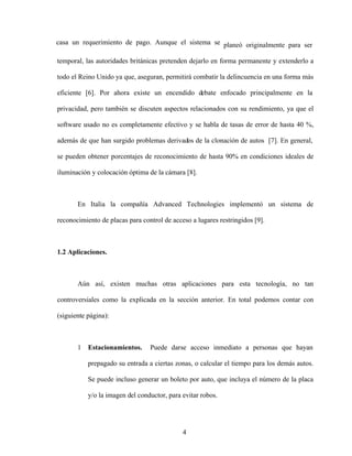 4
casa un requerimiento de pago. Aunque el sistema se planeó originalmente para ser
temporal, las autoridades británicas pretenden dejarlo en forma permanente y extenderlo a
todo el Reino Unido ya que, aseguran, permitirá combatir la delincuencia en una forma más
eficiente [6]. Por ahora existe un encendido debate enfocado principalmente en la
privacidad, pero también se discuten aspectos relacionados con su rendimiento, ya que el
software usado no es completamente efectivo y se habla de tasas de error de hasta 40 %,
además de que han surgido problemas derivados de la clonación de autos [7]. En general,
se pueden obtener porcentajes de reconocimiento de hasta 90% en condiciones ideales de
iluminación y colocación óptima de la cámara [8].
En Italia la compañía Advanced Technologies implementó un sistema de
reconocimiento de placas para control de acceso a lugares restringidos [9].
1.2 Aplicaciones.
Aún así, existen muchas otras aplicaciones para esta tecnología, no tan
controversiales como la explicada en la sección anterior. En total podemos contar con
(siguiente página):
1 Estacionamientos. Puede darse acceso inmediato a personas que hayan
prepagado su entrada a ciertas zonas, o calcular el tiempo para los demás autos.
Se puede incluso generar un boleto por auto, que incluya el número de la placa
y/o la imagen del conductor, para evitar robos.
 