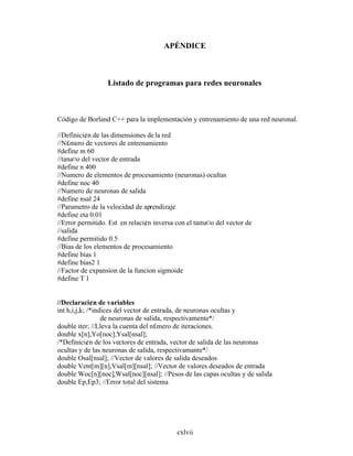 cxlvii
APÉNDICE
Listado de programas para redes neuronales
Código de Borland C++ para la implementación y entrenamiento de una red neuronal.
//Definici¢n de las dimensiones dela red
//N£mero de vectores de entrenamiento
#define m 60
//tana¤o del vector de entrada
#define n 400
//Numero de elementos de procesamiento (neuronas) ocultas
#define noc 40
//Numero de neuronas de salida
#define nsal 24
//Parametro de la velocidad de aprendizaje
#define eta 0.01
//Error permitido. Est en relaci¢n inversa con el tama¤o del vector de
//salida
#define permitido 0.5
//Bias de los elementos de procesamiento
#define bias 1
#define bias2 1
//Factor de expansion de la funcion sigmoide
#define T 1
//Declaraci¢n de variables
int h,i,j,k; /*indices del vector de entrada, de neuronas ocultas y
de neuronas de salida, respectivamente*/
double iter; //Lleva la cuenta del n£mero de iteraciones.
double x[n],Yo[noc],Ysal[nsal];
/*Definici¢n de los vectores de entrada, vector de salida de las neuronas
ocultas y de las neuronas de salida, respectivamante*/
double Osal[nsal]; //Vector de valores de salida deseados
double Vent[m][n],Vsal[m][nsal]; //Vector de valores deseados de entrada
double Woc[n][noc],Wsal[noc][nsal]; //Pesos de las capas ocultas y de salida
double Ep,Ep3; //Error total del sistema
 