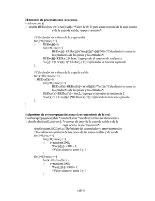 cxlviii
//Elemento de procesamiento (neurona).
void neurona ()
{ double REDoc[noc],REDsal[nsal]; /*Valor de RED para cada neurona de la capa oculta
y de la capa de salida, respectivamente*/
//Calculando los valores de la capa oculta
for(j=0;j<noc;j++)
{ REDoc[j]=0;
for(i=0;i<n;i++)
REDoc[j]=REDoc[j]+(Woc[i][j]*x[i])/300;/*Calculando la suma de
los productos de los pesos y las entradas*/
REDoc[j]=REDoc[j]+ bias; //agregando el termino de tendencia
Yo[j]=1/(1+exp((-1)*REDoc[j]/T));//aplicando la funcion sigmoide
}
//Calculando los valores de la capa de salida
for(k=0;k<nsal;k++)
{ REDsal[k]=0;
for(j=0;j<noc;j++)
REDsal[k]=REDsal[k]+(Wsal[j][k]*Yo[j]);/*Calculando la suma de
los productos de los pesos y las entradas*/
REDsal[k]=REDsal[k]+ bias2; //agregar el termino de tendencia 2
Ysal[k]=1/(1+exp((-1)*REDsal[k]/T));//aplicando la funcion sigmoide
}
}
//Algoritmo de retropropagación para el entrenamiento de la red.
void backpropagation(char *nombre1,char *nombre2,int lim,int iteraciones)
{ double dsal[nsal],doc[noc];/*vectores de error de la capa de salida y de la
capa oculta, respectivamente*/
double acum,Ep2,Ep4,z;//Definici¢n del acumulador y error intermedio
//Inicializacion aleatoria de los pesos de las capas ocultas y de salida
for(i=0;i<n;i++)
for(j=0;j<noc;j++)
{ z=random(200);
Woc[i][j]=z/100 - 1;
//Valor aleatorio entre 0 y 1
}
for(j=0;j<noc;j++)
for(k=0;k<nsal;k++)
{ z=random(200);
Wsal[j][k]=z/100 - 1;
//Valor aleatorio entre 0 y 1
}
 