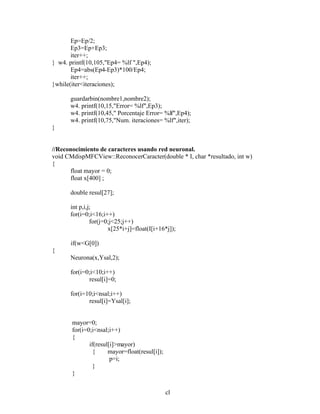 cl
Ep=Ep/2;
Ep3=Ep+Ep3;
iter++;
} w4. printf(10,105,"Ep4= %lf ",Ep4);
Ep4=abs(Ep4-Ep3)*100/Ep4;
iter++;
}while(iter<iteraciones);
guardarbin(nombre1,nombre2);
w4. printf(10,15,"Error= %lf",Ep3);
w4. printf(10,45," Porcentaje Error= %lf",Ep4);
w4. printf(10,75,"Num. iteraciones= %lf",iter);
}
//Reconocimiento de caracteres usando red neuronal.
void CMdispMFCView::ReconocerCaracter(double * I, char *resultado, int w)
{
float mayor = 0;
float x[400] ;
double resul[27];
int p,i,j;
for(i=0;i<16;i++)
for(j=0;j<25;j++)
x[25*i+j]=float(I[i+16*j]);
if(w<G[0])
{
Neurona(x,Ysal,2);
for(i=0;i<10;i++)
resul[i]=0;
for(i=10;i<nsal;i++)
resul[i]=Ysal[i];
mayor=0;
for(i=0;i<nsal;i++)
{
if(resul[i]>mayor)
{ mayor=float(resul[i]);
p=i;
}
}
 