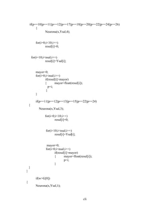 cli
if(p==10||p==11||p==12||p==17||p==18||p==20||p==22||p==24||p==26)
{
Neurona(x,Ysal,4);
for(i=0;i<10;i++)
resul[i]=0;
for(i=10;i<nsal;i++)
resul[i]=Ysal[i];
mayor=0;
for(i=0;i<nsal;i++)
if(resul[i]>mayor)
{ mayor=float(resul[i]);
p=i;
}
}
if(p==11||p==12||p==13||p==15||p==22||p==24)
{
Neurona(x,Ysal,3);
for(i=0;i<10;i++)
resul[i]=0;
for(i=10;i<nsal;i++)
resul[i]=Ysal[i];
mayor=0;
for(i=0;i<nsal;i++)
if(resul[i]>mayor)
{ mayor=float(resul[i]);
p=i;
}
}
}
if(w>G[0])
{
Neurona(x,Ysal,1);
 