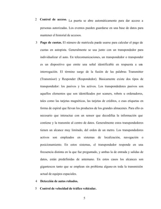 5
2 Control de acceso. La puerta se abre automáticamente para dar acceso a
personas autorizadas. Los eventos pueden guardarse en una base de datos para
mantener el historial de accesos.
3 Pago de cuotas. El número de matrícula puede usarse para calcular el pago de
cuotas en autopista. Generalmente se usa junto con un transpondedor para
individualizar el auto. En telecomunicaciones, un transpondedor o transponder
es un dispositivo que emite una señal identificable en respuesta a un
a
interrogación. El término surge de la fusión de las palabras Transmitter
(Transmisor) y Responder (Respondedor). Básicamente existe dos tipos de
transpondedor: los pasivos y los activos. Los transpondedores pasivos son
aquellos elementos que son identificados por scaners, robots u ordenadores,
tales como las tarjetas magnéticas, las tarjetas de créditos, o esas etiquetas en
forma de espiral que llevan los productos de los grandes almacenes. Para ello es
necesario que interactue con un sensor que decodifica la información que
contiene y la transmite al centro de datos. Generalmente estos transpondedores
tienen un alcance muy limitado, del orden de un metro. Los transpondedores
activos son empleados en sistemas de localización, navegación o
posicionamiento. En estos sistemas, el transpondedor responde en una
frecuencia distinta en la que fue preguntado, y ambas la de entrada y salidas de
datos, están predefinidas de antemano. En estos casos los alcances son
gigantescos tanto que se emplean sin problema alguno en toda la transmisión
actual de equipos espaciales.
4 Detección de autos robados.
5 Control de velocidad de tráfico vehicular.
 