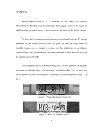 6
1.3 Objetivos.
Nuestro objetivo final es el la obtención de una cadena de caracteres
ASCII(American Standard Code for Information Interchange) a partir de la imagen en
escala de grises, que nos reconozca el número impreso en la matrícula del auto en cuestión.
Por ahora sólo nos ocuparemos de las cuestiones relativas al software del sistema;
partiremos de una imagen frontal en escala de grises, sin tomar en cuenta cómo fue
obtenida. Aunque esto no siempre es posible, pues hay diferencias en las imágenes
dependiendo de cómo fueron tomadas; estos casos especiales se tratan dentro de la sección
del algoritmo que es afectada.
Existe una gran variedad de formatos para placas. Nosotros queremos un algoritmo
que pueda, en principio, tratar en forma general con cualquier placa. Pero por ahora sólo
nos ocuparemos de placas de Guanajuato o que tengan una estructura parecida (figs. 1.1 y
1.2 ).
Figura 1.1 Placa del estado de Guanajuato.
Figura 1.2 Placa del estado de Jalisco.
 