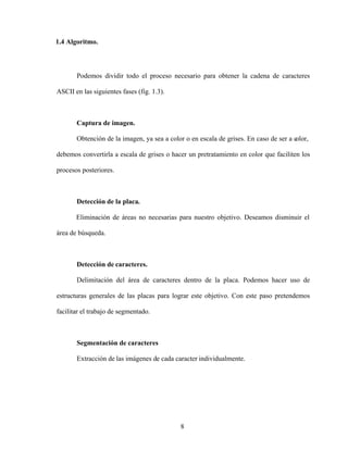 8
1.4 Algoritmo.
Podemos dividir todo el proceso necesario para obtener la cadena de caracteres
ASCII en las siguientes fases (fig. 1.3).
Captura de imagen.
Obtención de la imagen, ya sea a color o en escala de grises. En caso de ser a c
olor,
debemos convertirla a escala de grises o hacer un pretratamiento en color que faciliten los
procesos posteriores.
Detección de la placa.
Eliminación de áreas no necesarias para nuestro objetivo. Deseamos disminuir el
área de búsqueda.
Detección de caracteres.
Delimitación del área de caracteres dentro de la placa. Podemos hacer uso de
estructuras generales de las placas para lograr este objetivo. Con este paso pretendemos
facilitar el trabajo de segmentado.
Segmentación de caracteres
Extracción de las imágenes de cada caracter individualmente.
 
