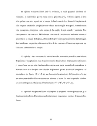 11
El capítulo 4 muestra cómo, una vez recortada, la placa, podemos encontrar los
caracteres. Si suponemos que la placa casi no presenta giros, podemos separar el área
principal de caracteres a partir de la imagen de bordes verticales. Sumando los píxeles de
cada renglón, obtenemos una proyección vertical de la imagen de la placa. Umbralizando
esta proyección, obtenemos varias zonas de las cuáles la más grande y centrada debe
corresponder a los caracteres. Delimitamos esta zona de caracteres en horizontal usando el
gradiente de la imagen de la placa, obteniendo la proyección de las columnas de la imagen.
Suavizando esta proyección, obtenemos el área de los caracteres. Finalmente separamo
s los
caracteres umbralizando la imagen.
El capítulo 5 hace un repaso del uso de las redes neuronales para el reconocimiento
de patrones, y su aplicación para el reconocimiento de caracteres. Explica cómo obtenemos
el valor E que nos permite clasificar el área como una placa, sumando el cuadrado de la
máxima salida de la red para cada caracter. Suponemos que las placas son semejantes a la
mostrada en las figuras 1.1 y 1.2, así que buscamos las posiciones de los guiones, lo que
nos sirve para decidir si los caracteres son números o letras. Lo anterior permite eliminar
los casos ambiguos o difíciles de diferenciar como 8 y B , I y 1 , etc.
El capítulo 6 nos presenta cómo se comporta el programa sección por sección, y su
funcionamiento global. Discutimos sus limitaciones y proponemos caminos de desarrollo a
futuro.
 