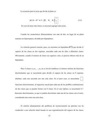 15
La ecuación para la recta que divide al plano es:
En caso de tener más clases, es necesarioagregar más rectas.
Cuando las caraterísticas diferenciadoras son más de dos, en lugar de un plano
tenemos un hiperespacio, dividido por hiperplanos.
La solución general consiste, pues, en encontrar un hiperplano WT
X que divida el
espacio de las clases en dos regiones, asociadas cada una de ellas a diferentes clases.
Obviamente, cuando el número de clases sea superior a dos, es preciso obtener más de un
hiperplano.
Para N clases 1, 2, , N no es trivial establecer el número mínimo de funciones
discriminantes que se necesitarán para dividir el espacio de las clases en N regiones
distintas, cada una asociada con una sola clase. En el peor caso, se necesitarán
N
2
funciones discriminantes, al requerirse una fd para cada una de las posibles combinaciones
de dos clases que se pueden formar con N clases. En el caso óptimo, se necesitarán N-1
funciones discriminantes, ya que se podría discriminar cada una de las clases con el resto,
considerado éste como una sola clase.
El anterior planteamiento del problema de reconocimiento de patrones nos ha
conducido a una solución lineal basada en una regionalización del espacio de las clases.
(2.2)
,
1
)
( 2
1
3
2
1 x
x
W
W
W
X
W
X
fd T
 