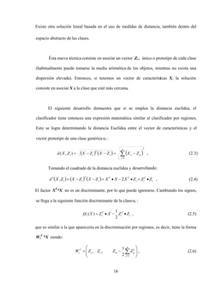 16
Existe otra solución lineal basada en el uso de medidas de distancia, también dentro del
espacio abstracto de las clases.
Ésta nueva técnica consiste en asociar un vector Zi , único o prototipo de cada clase
(habitualmente puede tomarse la media aritmética de los objetos, mientras no exista una
dispersión elevada). Entonces, si tenemos un vector de características X, la solución
consiste en asociar X a la clase que esté más cercana.
El siguiente desarrollo demuestra que si se emplea la distancia euclídea, el
clasificador tiene entonces una expresión matemática similar al clasificador por regiones.
Esto se logra determinando la distancia Euclídea entre el vector de características y el
vector prototipo de una clase genérica i :
2
1
)
,
(
n
j
ij
j
i
T
i
i Z
X
Z
X
Z
X
Z
X
d , (2.3)
Tomando el cuadrado de la distancia euclídea y desarrollando:
i
T
i
i
T
T
i
T
i
i Z
Z
Z
X
X
X
Z
X
Z
X
Z
X
d 2
,
2
, (2.4)
El factor XT
*X no es un discriminante, por lo que puede ignorarse. Cambiando los signos,
se llega a la siguiente función discriminante de la clase i :
i
T
i
T
i
i Z
Z
X
Z
X
fd
2
1
)
( , (2.5)
que es similar a la que aparecería en la discriminación por regiones, es decir, tiene la forma
Wi
T
*X siendo:
n
j
ij
in
i
i
T
i Z
Z
Z
Z
W
1
2
2
1
2
1
, (2.6)
 