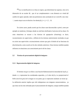 17
Ahora, la clasificación no se basa en signos, que determinan las regiones, sino en la
dimensión de un escalar fdi , que al ser complementario a una distancia en virtud del
cambio de signos operado, dará una pertenencia más acentuada de un vectorX a una clase
i cuanto mayor sea en relación a los demásfdj (j i, j=1,2,...N).
En ciertos casos, puede ocurrir que las clases sean desconocidas a priori, como por
ejemplo en medicina y biología, donde no está bien clarificado el universo de las clases. En
estas situaciones se recurre a las técnicas de agrupación (clustering), es decir,
reconocimiento sin supervisión, y difieren de las técnicas anteriormente mostradas en que
no existe una supervisión o reconocimiento externo que guíe el diseño de las funciones de
discriminación, como ocurría en los dos métodos anteriores. Estas técnicas también pueden
utilizarse en situaciones con conocimiento previo de las clases.
2.2 Técnicas de procesamiento digital de imágenes
2.2.1 Representación digital de imágenes.
El término imagen se refiere a una función bidimensional de intensidad de luzf(x,y),
donde x e y representan las coordenadas espaciales, y el valor de f(x,y) es proporcional al
brillo (nivel de gris) de la imagen en ese punto, que se representa mediante un tercer eje .
La definición anterior implica que sólo trabajaremos con imágenes monocromáticas, ya
que éstas son las más utilizadas para el procesamiento de imágenes, aunque también pueden
 