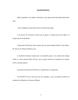 ii
Agradecimientos
Quiero agradecer a mis padres y hermanos, cuyo apoyome ha permitido llegar hasta
aquí.
A mis compañeros, pues juntos hemos recorrido esta etapa.
A mi asesor, Dr. Francisco Cuevas, por el apoyo y consejos que me ha dado y el
tiempo que me ha dedicado.
Al personal de DFA por todo el apoyo que nos han brindado (Guille, Laura, Mary,
Dr. Servín, Dr. Horacio Barbosa, etc).
A Guillermo Garnica Campos por su invaluable apoyo en la escritura del código
fuente, y a Juan Antonio Rayas Álvarez por su apoyo técnico en el manejo de la cámara
CCD y sistemas ópticos.
En general al personal del CIO por su comprensión y cooperación.
Al CONACYT por la beca que me fue otorgada, y que me permitió realizar los
estudios de la Maestría en Ciencias (Óptica).
 