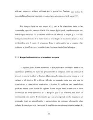 18
utilizarse imágenes a colores, utilizando por lo general tres funciones para indicar la
intensidad de cada uno de los colores primarios (generalmente rojo, verde y azul
) [10].
Una imagen digital es una imagen f(x,y) que se ha discretizado tanto en las
coordenadas espaciales como en el brillo. Una imagen digital puede conside
rarse como una
matriz cuyos índices de fila y columna identifican un punto de la imagen, y el valor del
correspondiente elemento de la matriz indica el nivel de gris de ese punto o pixel. Las filas
se identifican con el punto x y se cuentan desde la parte superior de la imagen; y las
columnas se identifican con y, contadas desde el extremo izquierdo de la imagen.
2.2.2 Etapas fundamentales del procesado de imágenes.
El objetivo global de todo sistema de PDI es producir un resultado a partir de un
determinado problema por medio del procesamiento de imágenes. Antes de comenzar el
proceso, es necesario definir el dominio del problema, los elementos sobre los que se va a
trabajar, y el objetivo del problema. Además, es necesario contar con una base de
conocimiento, o conocimiento previo sobre el dominio del problema; este conocimiento
puede ser simple, como detallar las regiones de una imagen donde se sabe que se única
información de interés (limitando así la búsqueda que ha de realizarse para hallar tal
información), o un archivo de información que va a ser comparada con las imágenes a ser
procesadas (p.ej. en autentificación y reconocimiento de personas, información sobre
defectos de materiales, etc.). La relación de esta base de conocimiento con el procesa
do de
 