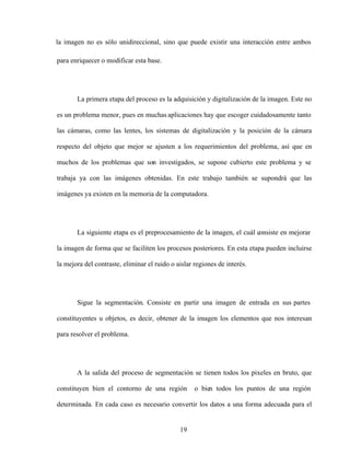 19
la imagen no es sólo unidireccional, sino que puede existir una interacción entre ambos
para enriquecer o modificar esta base.
La primera etapa del proceso es la adquisición y digitalización de la imagen. Este no
es un problema menor, pues en muchas aplicaciones hay que escoger cuidadosamente tanto
las cámaras, como las lentes, los sistemas de digitalización y la posición de la cámara
respecto del objeto que mejor se ajusten a los requerimientos del problema, así que en
muchos de los problemas que son investigados, se supone cubierto este problema y se
trabaja ya con las imágenes obtenidas. En este trabajo también se supondrá que las
imágenes ya existen en la memoria de la computadora.
La siguiente etapa es el preprocesamiento de la imagen, el cuál consiste en mejorar
la imagen de forma que se faciliten los procesos posteriores. En esta etapa pueden incluirse
la mejora del contraste, eliminar el ruido o aislar regiones de interés.
Sigue la segmentación. Consiste en partir una imagen de entrada en sus partes
constituyentes u objetos, es decir, obtener de la imagen los elementos que nos interesan
para resolver el problema.
A la salida del proceso de segmentación se tienen todos los pixeles en bruto, que
constituyen bien el contorno de una región o bien todos los puntos de una región
determinada. En cada caso es necesario convertir los datos a una forma adecuada para el
 