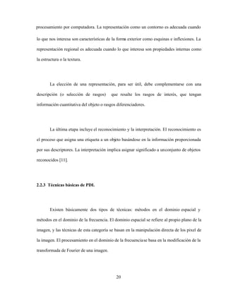 20
procesamiento por computadora. La representación como un contorno es adecuada cuando
lo que nos interesa son características de la forma exterior como esquinas e inflexiones. La
representación regional es adecuada cuando lo que interesa son propiedades internas como
la estructura o la textura.
La elección de una representación, para ser útil, debe complementarse con una
descripción (o selección de rasgos) que resalte los rasgos de interés, que tengan
información cuantitativa del objeto o rasgos diferenciadores.
La última etapa incluye el reconocimiento y la interpretación. El reconocimiento es
el proceso que asigna una etiqueta a un objeto basándose en la información proporcionada
por sus descriptores. La interpretación implica asignar significado a unconjunto de objetos
reconocidos [11].
2.2.3 Técnicas básicas de PDI.
Existen básicamente dos tipos de técnicas: métodos en el dominio espacial y
métodos en el dominio de la frecuencia. El dominio espacial se refiere al propio plano de la
imagen, y las técnicas de esta categoría se basan en la manipulación directa de los pixel de
la imagen. El procesamiento en el dominio de la frecuenciase basa en la modificación de la
transformada de Fourier de una imagen.
 