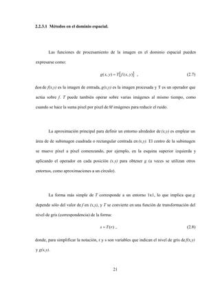 21
2.2.3.1 Métodos en el dominio espacial.
Las funciones de procesamiento de la imagen en el dominio espacial pueden
expresarse como:
)
,
(
)
,
( y
x
f
T
y
x
g , (2.7)
donde f(x,y) es la imagen de entrada, g(x,y) es la imagen procesada y T es un operador que
actúa sobre f. T puede también operar sobre varias imágenes al mismo tiempo, como
cuando se hace la suma pixel por pixel deM imágenes para reducir el ruido.
La aproximación principal para definir un entorno alrededor de (x,y) es emplear un
área de de subimagen cuadrada o rectangular centrada en (x,y). El centro de la subimagen
se mueve píxel a píxel comenzando, por ejemplo, en la esquina superior izquierda y
aplicando el operador en cada posición (x.y) para obtener g (a veces se utilizan otros
entornos, como aproximaciones a un círculo).
La forma más simple de T corresponde a un entorno 1x1, lo que implica que g
depende sólo del valor de f en (x,y), y T se convierte en una función de transformación del
nivel de gris (correspondencia) de la forma:
)
(r
T
s , (2.8)
donde, para simplificar la notación, r y s son variables que indican el nivel de gris de f(x,y)
y g(x,y).
 