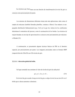 22
Las técnicas que funcionan con una función de transformación de nivel de gris se
conocen como procesamiento de punto.
Los entornos de dimensiones diferentes tienen aún más aplicaciones, tales como el
empleo de máscaras (también llamadas plantillas, ventanas o filtros). Una más
cara es una
pequeña distribución bidimensional (p.ej. 3x3) en la que los valores de los coeficientes
determinan la naturaleza del proceso, como la acentuación de los bordes. Las técnicas de
mejora basadas en este tipo de aproximación se conocen como procesamiento por máscaras
o filtrado [12].
A continuación, se presentarán algunas técnicas básicas de PDI en el dominio
espacial, por procesamiento por punto. Las imágenes procesadas están en formato BMP
(mapa de bits) de 256x256 con 256 niveles de gris.
2.2.3.1.1 Alteración global del brillo.
Se logra sumando una constante al valor de niveles de gris de cada pixel:
K
y
x
f
y
x
g )
,
(
)
,
( , (2.9)
Si el nivel de gris excede el mayor nivel de gris, se deja el nivel en ese nivel. K es el
brillo que se desea aumentar o disminuir.
 