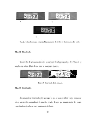 23
a) b)
c)
Fig. 2.3 a) es la imagen original, b) es aumento de brillo, c) disminución del brillo.
2.2.3.1.2 Binarizado.
Los niveles de gris que estén sobre un cierto nivel se hacen iguales a 256 (blanco), y
aquello que caigan debajo de ese nivel se hacen cero (negro).
Fig. 2.4 Binarizado de la imagen.
2.2.3.1.3 Cuantizado.
Es semejante al binarizado, sólo que aquí lo que se hace es definir varios niveles de
gris y una región para cada nivel; aquellos niveles de gris que caigan dentro del rango
especificado se igualan al nivel previamente definido.
 