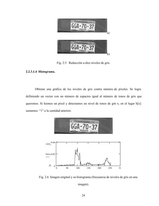 24
a)
b)
Fig. 2.5 Reducción a diez niveles de gris.
2.2.3.1.4 Histograma.
Obtiene una gráfica de los niveles de gris contra número de pixeles. Se logra
definiendo un vector con un número de espacios igual al número de tonos de gris que
queremos. Si leemos un pixel y detectamos un nivel de tonos de gris x, en el lugar h[x]
sumamos 1 a la cantidad anterior.
0 50 100 150 200 250 300
0
0.02
0.04
0.031
0
Histoi
Fig. 2.6 Imagen original y su histograma (frecuencia de niveles de gris en una
imagen).
 