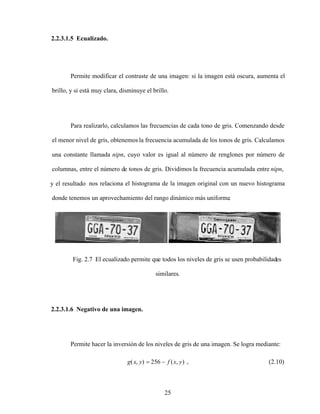 25
2.2.3.1.5 Ecualizado.
Permite modificar el contraste de una imagen: si la imagen está oscura, aumenta el
brillo, y si está muy clara, disminuye el brillo.
Para realizarlo, calculamos las frecuencias de cada tono de gris. Comenzando desde
el menor nivel de gris, obtenemos la frecuencia acumulada de los tonos de gris. Calculamos
una constante llamada nipn, cuyo valor es igual al número de renglones por número de
columnas, entre el número de tonos de gris. Dividimos la frecuencia acumulada entre nipn,
y el resultado nos relaciona el histograma de la imagen original con un nuevo histograma
donde tenemos un aprovechamiento del rango dinámico más uniforme.
Fig. 2.7 El ecualizado permite que todos los niveles de gris se usen probabilidades
similares.
2.2.3.1.6 Negativo de una imagen.
Permite hacer la inversión de los niveles de gris de una imagen. Se logra mediante:
)
,
(
256
)
,
( y
x
f
y
x
g , (2.10)
 
