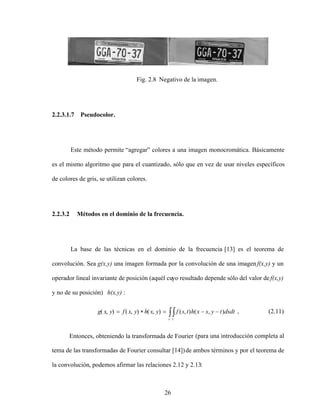 26
Fig. 2.8 Negativo de la imagen.
2.2.3.1.7 Pseudocolor.
Este método permite agregar colores a una imagen monocromática. Básicamente
es el mismo algoritmo que para el cuantizado, sólo que en vez de usar niveles específicos
de colores de gris, se utilizan colores.
2.2.3.2 Métodos en el dominio de la frecuencia.
La base de las técnicas en el dominio de la frecuencia [13] es el teorema de
convolución. Sea g(x,y) una imagen formada por la convolución de una imagenf(x,y) y un
operador lineal invariante de posición (aquél cuyo resultado depende sólo del valor def(x,y)
y no de su posición) h(x,y) :
s t
dsdt
t
y
s
x
h
t
s
f
y
x
h
y
x
f
y
x
g )
,
(
)
,
(
)
,
(
)
,
(
)
,
( , (2.11)
Entonces, obteniendo la transformada de Fourier (para una introducción completa al
tema de las transformadas de Fourier consultar [14])de ambos términos y por el teorema de
la convolución, podemos afirmar las relaciones 2.12 y 2.13:
 