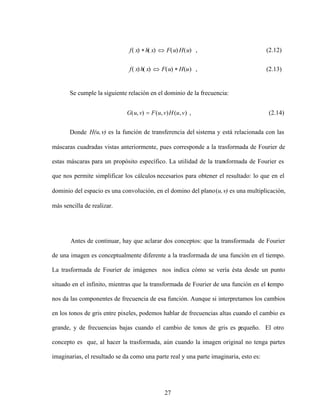 27
Se cumple la siguiente relación en el dominio de la frecuencia:
)
,
(
)
,
(
)
,
( v
u
H
v
u
F
v
u
G , (2.14)
Donde H(u, ) es la función de transferencia del sistema y está relacionada con las
máscaras cuadradas vistas anteriormente, pues corresponde a la trasformada de Fourier de
estas máscaras para un propósito específico. La utilidad de la transformada de Fourier es
que nos permite simplificar los cálculos necesarios para obtener el resultado: lo que en el
dominio del espacio es una convolución, en el domino del plano(u, ) es una multiplicación,
más sencilla de realizar.
Antes de continuar, hay que aclarar dos conceptos: que la transformada de Fourier
de una imagen es conceptualmente diferente a la trasformada de una función en el tiempo.
La trasformada de Fourier de imágenes nos indica cómo se vería ésta desde un punto
situado en el infinito, mientras que la transformada de Fourier de una función en el t
iempo
nos da las componentes de frecuencia de esa función. Aunque si interpretamos los cambios
en los tonos de gris entre pixeles, podemos hablar de frecuencias altas cuando el cambio es
grande, y de frecuencias bajas cuando el cambio de tonos de gris es p
equeño. El otro
concepto es que, al hacer la trasformada, aún cuando la imagen original no tenga partes
imaginarias, el resultado se da como una parte real y una parte imaginaria, esto es:
(2.13)
,
)
(
)
(
)
(
)
(
(2.12)
,
)
(
)
(
)
(
)
(
u
H
u
F
x
h
x
f
u
H
u
F
x
h
x
f
 