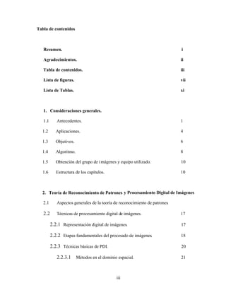 iii
Tabla de contenidos
Resumen. i
Agradecimientos. ii
Tabla de contenidos. iii
Lista de figuras. vii
Lista de Tablas. xi
1. Consideraciones generales.
1.1 Antecedentes. 1
1.2 Aplicaciones. 4
1.3 Objetivos. 6
1.4 Algoritmo. 8
1.5 Obtención del grupo de imágenes y equipo utilizado. 10
1.6 Estructura de los capítulos. 10
2. Teoría de Reconocimiento de Patrones y Procesamiento Digital de Imágenes
2.1 Aspectos generales de la teoría de reconocimiento de patrones.
2.2 Técnicas de procesamiento digital de imágenes. 17
2.2.1 Representación digital de imágenes. 17
2.2.2 Etapas fundamentales del procesado de imágenes. 18
2.2.3 Técnicas básicas de PDI. 20
2.2.3.1 Métodos en el dominio espacial. 21
 