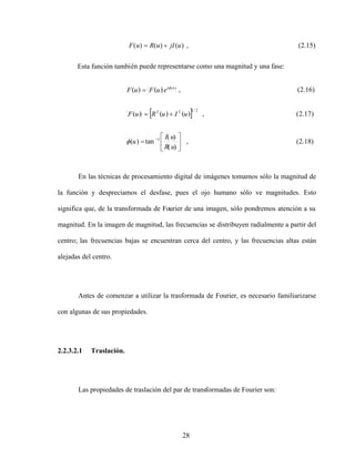 28
)
(
)
(
)
( u
jI
u
R
u
F , (2.15)
Esta función también puede representarse como una magnitud y una fase:
En las técnicas de procesamiento digital de imágenes tomamos sólo la magnitud de
la función y despreciamos el desfase, pues el ojo humano sólo ve magnitudes. Esto
significa que, de la transformada de Fourier de una imagen, sólo pondremos atención a su
magnitud. En la imagen de magnitud, las frecuencias se distribuyen radialmente a partir del
centro; las frecuencias bajas se encuentran cerca del centro, y las frecuencias altas están
alejadas del centro.
Antes de comenzar a utilizar la trasformada de Fourier, es necesario familiarizarse
con algunas de sus propiedades.
2.2.3.2.1 Traslación.
Las propiedades de traslación del par de transformadas de Fourier son:
)
18
.
2
(
,
)
(
)
(
tan
)
(
)
17
.
2
(
,
)
(
)
(
)
(
)
16
.
2
(
,
)
(
)
(
1
2
/
1
2
2
)
(
u
R
u
I
u
u
I
u
R
u
F
e
u
F
u
F u
i
 