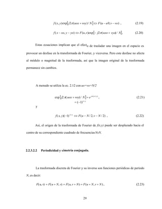 29
Estas ecuaciones implican que el efecto de trasladar una imagen en el espacio es
provocar un desfase en la transformada de Fourier, y viceversa. Pero este desfase no afecta
al módulo o magnitud de la trasformada, así que la imagen original de la trasformada
permanece sin cambios.
A menudo se utiliza la ec. 2.12 con uo=vo=N/2
y
)
2
/
,
2
/
(
)
1
)(
,
( N
v
N
u
F
y
x
f y
x
, (2.22)
Así, el origen de la trasformada de Fourier de f(x,y) puede ser desplazado hacia el
centro de su correspondiente cuadrado de frecuenciasNxN.
2.2.3.2.2 Periodicidad y simetría conjugada.
La trasformada discreta de Fourier y su inversa son funciones periódicas de período
N, es decir:
)
,
(
)
,
(
)
,
(
)
,
( N
v
N
u
F
N
v
u
F
v
N
u
F
v
u
F , (2.23)
(2.20)
,
/
)
(
2
exp
)
,
(
)
,
(
(2.19)
,
)
,
0
(
/
)
(
2
exp
)
,
(
N
vyo
uxo
j
v
u
F
yo
y
xo
x
f
vo
v
u
u
F
N
voy
uox
j
y
x
f
(2.21)
,
/
)
(
2
exp )
( y
x
j
e
N
voy
uox
j
y
x
)
1
(
 