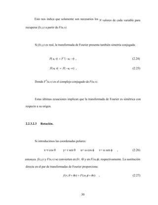30
Esto nos indica que solamente son necesarios los N valores de cada variable para
recuperar f(x,y) a partir de F(u,v).
Si f(x,y) es real, la transformada de Fourier presenta también simetría conjugada:
Donde F*
(u,v) es el complejo conjugado de F(u,v).
Estas últimas ecuaciones implican que la transformada de Fourier es simétrica con
respecto a su origen.
2.2.3.2.3 Rotación.
Si introducimos las coordenadas polares:
x=r cos y= r sen u= cos v= sen , (2.26)
entonces f(x,y) y F(u,v) se convierten en f(r, ) y en F( , ), respectivamente. La sustitución
directa en el par de transformadas de Fourier proporciona:
)
,
(
)
,
( o
F
o
r
f , (2.27)
(2.25)
,
)
,
(
)
,
(
(2.24)
,
)
,
(
)
,
(
v
u
F
v
u
F
v
u
F
v
u
F
 
