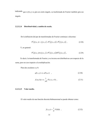 31
indicando que si f(x,y) se gira un cierto ángulo, su trasformada de Fourier también gira ese
ángulo.
2.2.3.2.4 Distributividad y cambio de escala.
De la definición del par de transformadas de Fourier continuas o discretas:
)
,
(
)
,
(
,
(
)
,
( 2
1
2
1 y
x
f
y
x
f
y
x
f
y
x
f F
F
F , (2.28)
Y, en general:
)
,
(
)
,
(
,
(
)
,
( 2
1
2
1 y
x
f
y
x
f
y
x
f
y
x
f F
F
F , (2.29)
Es decir, la transformada de Fourier y su inversa son distributivas con respecto de la
suma, pero no con respecto a la multiplicación.
Para dos escalares a y b:
2.2.3.2.5 Valor medio.
El valor medio de una función discreta bidimensional se puede obtener como:
(2.32)
,
)
0
,
0
(
1
)
,
( F
N
y
x
f
(2.31)
,
)
,
(
1
)
,
(
(2.30)
,
)
,
(
)
,
(
b
v
a
u
F
ab
by
ax
f
v
u
aF
y
x
af
 