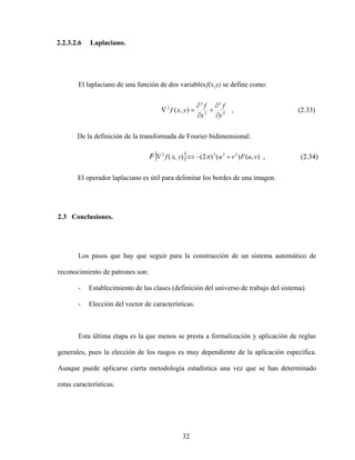 32
2.2.3.2.6 Laplaciano.
El laplaciano de una función de dos variablesf(x,y) se define como:
2
2
2
2
2
)
,
(
y
f
x
f
y
x
f , (2.33)
De la definición de la transformada de Fourier bidimensional:
)
,
(
)
(
)
2
(
)
,
( 2
2
2
2
v
u
F
v
u
y
x
f
F , (2.34)
El operador laplaciano es útil para delimitar los bordes de una imagen.
2.3 Conclusiones.
Los pasos que hay que seguir para la construcción de un sistema automático de
reconocimiento de patrones son:
- Establecimiento de las clases (definición del universo de trabajo del sistema).
- Elección del vector de características.
Esta última etapa es la que menos se presta a formalización y aplicación de reglas
generales, pues la elección de los rasgos es muy dependiente de la aplicación específica.
Aunque puede aplicarse cierta metodología estadística una vez que se han determinado
estas características.
 