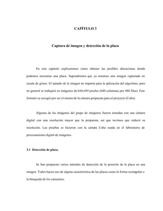 CAPÍTULO 3
Captura de imagen y detección de la placa
En este capítulo explicaremos cómo obtener las posibles ubicaciones donde
podemos encontrar una placa. Supondremos que ya tenemos una imagen capturada en
escala de grises. El tamaño de la imagen no importa para la aplicación del algoritmo, pero
en general se trabajará en imágenes de 640x480 pixeles (640 columnas por 480 filas). Este
formato se escogió por ser el mismo de la cámara propuesta para el proyecto (Cohu).
Algunas de las imágenes del grupo de imágenes fueron tomadas con una cámara
digital con una resolución mayor que la propuesta, así que tuvimos que reducir su
resolución. Las pruebas se hicieron con la cámara Cohu usada en el laboratorio de
procesamiento digital de imágenes.
3.1 Detección de placa.
Se han propuesto varios métodos de detección de la posición de la placa en una
imagen. Todos hacen uso de alguna característica de las placas como la forma rectan
gular o
la búsqueda de los caracteres.
 