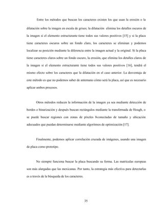 35
Entre los métodos que buscan los caracteres existen los que usan la erosión o la
dilatación sobre la imagen en escala de grises; la dilatación elimina los detalles oscuros de
la imagen si el elemento estructurante tiene todos sus valores positivos [15] y si la placa
tiene caracteres oscuros sobre un fondo claro, los caracteres se eliminan y podemos
localizar su posición mediante la diferencia entre la imagen actual y la original. Si la placa
tiene caracteres claros sobre un fondo oscuro, la erosión, que elimina los detalles claros de
la imagen si el elemento estructurante tiene todos sus valores positivos [16], tendrá el
mismo efecto sobre los caracteres que la dilatación en el caso anterior. La desventaja de
este método es que no podemos saber de antemano cómo será la placa, así que es necesario
aplicar ambos procesos.
Otros métodos reducen la información de la imagen ya sea mediante detección de
bordes o binarización y después buscan rectángulos mediante la transfo
rmada de Hough, o
se puede buscar regiones con zonas de píxeles 8-conectadas de tamaño y ubicación
adecuados que puedan determinarse mediante algoritmos de optimización [17].
Finalmente, podemos aplicar correlación cruzada de imágenes, usando una imagen
de placa como prototipo.
No siempre funciona buscar la placa buscando su forma. Las matrículas europeas
son más alargadas que las mexicanas. Por tanto, la estrategia más efectiva para detectarlas
es a través de la búsqueda de los caracteres.
 