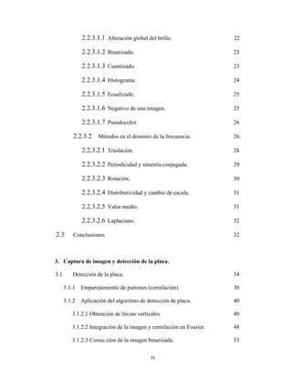 iv
2.2.3.1.1 Alteración global del brillo. 22
2.2.3.1.2 Binarizado. 23
2.2.3.1.3 Cuantizado. 23
2.2.3.1.4 Histograma. 24
2.2.3.1.5 Ecualizado. 25
2.2.3.1.6 Negativo de una imagen. 25
2.2.3.1.7 Pseudocolor. 26
2.2.3.2 Métodos en el dominio de la frecuencia. 26.
2.2.3.2.1 Traslación. 28
2.2.3.2.2 Periodicidad y simetría conjugada. 29
2.2.3.2.3 Rotación. 30
2.2.3.2.4 Distributividad y cambio de escala. 31
2.2.3.2.5 Valor medio. 31
2.2.3.2.6 Laplaciano. 32
2.3 Conclusiones. 32
3. Captura de imagen y detección de la placa.
3.1 Detección de la placa. 34
3.1.1 Emparejamiento de patrones (correlación). 36
3.1.2 Aplicación del algoritmo de detección de placa. 40
3.1.2.1 Obtención de líneas verticales. 40
3.1.2.2 Integración de la imagen y correlación en Fourier. 48
3.1.2.3 Correc ción de la imagen binarizada. 53
 