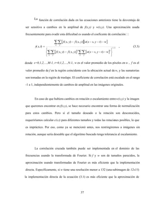 37
La función de correlación dada en las ecuaciones anteriores tiene la desventaja de
ser sensitiva a cambios en la amplitud de f(x,y) y w(x,y). Una aproximación usada
frecuentemente para evadir esta dificultad es usando el coeficente de correlación :
2
/
1
2
2
)
,
(
)
,
(
)
,
(
)
,
(
)
,
(
)
,
(
)
,
(
x y
x y
x y
w
t
y
s
x
w
y
x
f
y
x
f
w
t
y
s
x
w
y
x
f
y
x
f
t
s , (3.3)
donde s=0,1,2, ,M-1, t=0,1,2, ,N-1, w es el valor promedio de los píxeles en w , f es el
valor promedio de f en la región coincidente con la ubicación actual dew, y las sumatorias
son tomadas en la región de traslape. El coeficiente de correlación está escalado en el rango
-1 a 1, independientemente de cambios de amplitud en las imágenes originales.
En caso de que hubiera cambios en rotación o escalamiento entrew(x,y) y la imagen
que queremos encontrar en f(x,y), se hace necesario encontrar una forma de normalización
para estos cambios. Pero si el tamaño deseado o la rotación son desconocidos,
requeriríamos calcular c(s,t) para diferentes tamaños y todas las rotaciones posibles, lo que
es impráctico. Por eso, como ya se mencionó antes, nos restringiremos a imágenes sin
rotación, aunque sería deseable que el algoritmo buscado tenga tolerancia al escalamiento.
La correlación cruzada también puede ser implementada en el dominio de las
frecuencias usando la transformada de Fourier. Si f y w son de tamaños parecidos, la
aproximación usando transformadas de Fourier es más eficiente que la implementación
directa. Específicamente, si w tiene una resolución menor a 132 (una subimagen de 12x11)
la implementación directa de la ecuación (3.1) es más eficiente que la aproximación de
 