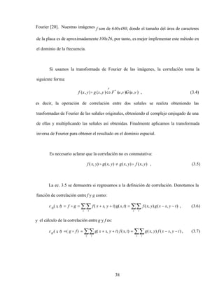 38
Fourier [20]. Nuestras imágenes f son de 640x480, donde el tamaño del área de caracteres
de la placa es de aproximadamente 100x26, por tanto, es mejor implementar este método en
el dominio de la frecuencia.
Si usamos la transformada de Fourier de las imágenes, la correlación toma la
siguiente forma:
)
,
(
)
,
(
)
,
(
)
,
( *
v
u
G
v
u
F
y
x
g
y
x
f
F
, (3.4)
es decir, la operación de correlación entre dos señales se realiza obteniendo las
trasformadas de Fourier de las señales originales, obteniendo el complejo co
njugado de una
de ellas y multiplicando las señales así obtenidas. Finalmente aplicamos la transformada
inversa de Fourier para obtener el resultado en el dominio espacial.
Es necesario aclarar que la correlación no es conmutativa:
)
,
(
)
,
(
)
,
(
)
,
( y
x
f
y
x
g
y
x
g
y
x
f , (3.5)
La ec. 3.5 se demuestra si regresamos a la definición de correlación. Denotamos la
función de correlación entre f y g como:
s t
s t
fg t
y
s
x
g
y
x
f
t
s
g
t
y
s
x
f
g
f
t
s
c )
,
(
)
,
(
)
,
(
)
,
(
)
,
( , (3.6)
y el cálculo de la correlación entre g y f es:
s t
s t
gf t
y
s
x
f
y
x
g
t
s
f
t
y
s
x
g
f
g
t
s
c )
,
(
)
,
(
)
,
(
)
,
(
)
(
)
,
( , (3.7)
 