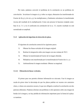 40
Por tanto, podemos convertir el problema de la correlación en un problema de
convolución. Invertimos la imagen w(x,y) sobre su origen, obtenemos las transformadas de
Fourier de f(x,y) y de w(-x,-y), las multiplicamos y finalmente calculamos la transformada
inversa del resultado de la multiplicación. Como este proceso lo hacemos tom
ando como
base la ec. 3.1 y no el coeficiente de correlación de la ec. 3.3, nuestro resultado no está
normalizado en amplitud.
3.1.2 Aplicación del algoritmo de detección de placa.
El algoritmo de correlación consta de los siguientes pasos:
1) Obtener las líneas verticales de la imagen original.
2) Realizar la integración sobre esta imagen con una ventana de 3X13.
3) Obtener la transformada de Fourier de la imagen obtenida.
4) Multiplicar esta transformada por la transformada de Fourier dew(-x,-y).
5) Antitransformar la imagen resultante. Obtener su magnitud.
3.1.2.1 Obtención de líneas verticales.
El primer paso nos permite eliminar información no relevante. Usar la imagen en
escala de grises tiene la desventaja de que las placas podrían ser oscuras con caracteres
claros, o claras con caracteres oscuros, lo que nos obligaría a realizar la correlación con dos
patrones diferentes. Podemos eliminar este problema si sólo operamos sobre una imagen de
bordes de la imagen y no hay pérdida de información importante pues la form
a de la placa
se mantiene.
 