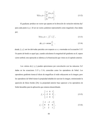 44
)
,
(
)
,
(
)
,
(
y
x
f
y
y
x
f
x
y
x
f , (3.12)
El gradiente produce un vector que apunta en la dirección de variación máxima def
para cada punto (x,y). Al ser un vector, podemos representarlo como magnitud y fase dadas
por:
2
2
)
,
( y
x f
f
y
x
f , (3.13)
x
y
f
f
y
x arctan
)
,
( , (3.14)
donde fx y fy son las derivadas parciales con respecto a x e y mostradas en la ecuación 3.12
Un punto de borde es aquel que, cuando calculamos la magnitud del gradiente en él, supere
cierto umbral; esta operación es idéntica a la binarización que vimos en el capítulo anterior.
Los valores de fx y fy pueden aproximarse por convolución con las máscaras 3x3
dadas en las ecuaciones 3.15 y 3.16, conocidas como los operadores de Sobel. Los
operadores gradiente tienen el efecto de magnificar el ruido subyacente en la imagen, pero
los operadores de Sobel tienen la propiedad añadida de suavizar la imagen, minimizando la
aparición de falsos bordes [24]. La propiedad anterior hace aparecer a los operadores de
Sobel deseables para la aplicación que estamos desarrollando.
1
0
1
2
0
2
1
0
1
x
f , (3.15)
1
2
1
0
0
0
1
2
1
y
f , (3.16)
 
