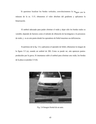 45
Si queremos localizar los bordes verticales, convolucionamos la imagen con la
máscara de la ec. 3.15, obtenemos el valor absoluto del gradiente y aplicamos la
binarización.
El umbral adecuado para poder eliminar el ruido y dejar sólo los bordes reales es
variable; depende de factores como el método de obtención de lasimágenes o la presencia
de ruido, y es en este punto donde los operadores de Sobel muestran sus deficiencias.
Si partimos de la fig. 3.4 y aplicamos el operador de Sobel, obtenemos la imagen de
la figura 3.5 (a), usando un umbral de 200. Como se puede ver, aún aparecen puntos
producidos por la grava. Si intentamos subir el umbral para eliminar este ruido, los bordes
de la placa se pierden 3.5 (b).
Fig. 3.4 Imagen frontal de un auto.
 