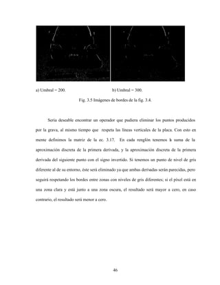 46
a) Umbral = 200. b) Umbral = 300.
Fig. 3.5 Imágenes de bordes de la fig. 3.4.
Seria deseable encontrar un operador que pudiera eliminar los puntos producidos
por la grava, al mismo tiempo que respeta las líneas verticales de la placa. Con esto en
mente definimos la matriz de la ec. 3.17. En cada renglón tenemos l
a suma de la
aproximación discreta de la primera derivada, y la aproximación discreta de la primera
derivada del siguiente punto con el signo invertido. Si tenemos un punto de nivel de gris
diferente al de su entorno, éste será eliminado ya que ambas derivadas serán parecidas, pero
seguirá respetando los bordes entre zonas con niveles de gris diferentes; si el píxel está en
una zona clara y está junto a una zona oscura, el resultado será mayor a cero, en caso
contrario, el resultado será menor a cero.
 