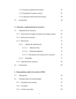 v
3.1.2.4 Esquema modificado del sistema. 55
3.1.2.5 Etiquetado de regiones conexas. 56
3.1.2.6 Algoritmo final de detección de placa. 59
3.2 Conclusiones . 60
4. Detección y segmentación de los caracteres.
4.1 Segmentación de caracteres. 63
4.1.1 Extracción de la imagen de la placa de la imagen original. 63
4.1.2 Detección de caracteres. 67
4.1.3 Binarización. 72
4.1.3.1 Métodos de umbralización. 73
4.1.3.1.1 Método de Otsu. 73
4.1.3.1.2 Binarizado adaptativo. 75
4.1.3.1.3 Porcentaje de nivel de gris de los caracteres. 76
4.1.3.2 Resultados. 77
4.1.4 Segmentación de caracteres. 84
4.2 Conclusiones. 88
5. Reconocimiento óptico de caracteres (OCR).
5.1 Introducción. 89
5.2 Conceptos básicos de neurofisiología. 91
5.2.1 Fisiología de una neurona. 91
5.2.2 La sinapsis. 94
5.2.3 Circuitos neuronales. 96
 