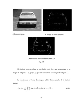 49
a) Imagen original. b) Imagen de líneas verticales.
c) Resultado de la convolución con Me(x,y).
Fig. 3.7
El siguiente paso es realizar la convolución entre f(x,y), que en este caso es la
imagen de la figura 3.7 (c), y w(-x,-y), que sería la inversión de la imagen de la figura 3.8.
La transformada de Fourier discreta para señales finitas se define de la siguiente
manera:
1
0
1
0
2
exp
)
,
(
1
)
,
(
M
x
N
y
N
vy
M
ux
j
y
x
f
MN
v
u
F , (3.18)
 