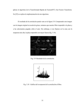 51
aplicar el algoritmo de la Transformada Rápida de Fourier(FFT, Fast Fourier Transform).
En [25] se explica la implementación de este algoritmo.
El resultado de la correlación puede verse en la figura 3.9. Comparando esta imagen
con la imagen original en escala de grises, notamos que nuestro filtro respondió a la placa y
a las calcomanías pegadas sobre el auto. Sin embargo, si nos fijamos en la zona con la
respuesta más alta, la placa respondió con mayor fuerza (fig. 3.10).
Fig. 3.9 Resultado de la correlación.
Fig. 3.10 Gráfica de la respuesta de la correlación al filtro.
 
