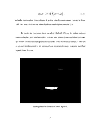 54
5
5
)
,
(
)
,
(
)
,
(
k
j
k
i
f
j
i
f
j
i
g , (3.23)
aplicadas en ese orden. Los resultados de aplicar estas fórmulas pueden verse en la figura
3.13. Para mayor información sobre algoritmos morfológicos consultar [26].
La técnica de correlación tiene una efectividad del 80%, en los cuáles podemos
encontrar la placa y recortarla completa. Aún así, este porcentaje es muy bajo si querem
os
que nuestro sistema se use en aplicaciones delicadas como el control del tráfico; si estuviera
en un cruce donde pasen tres mil autos por hora, en seiscientos autos no podría identificar
la posición de la placa.
a) Imagen binaria con huecos en las regiones.
 
