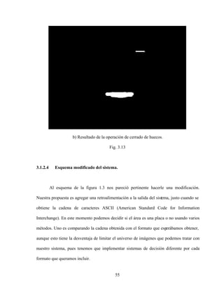 55
b) Resultado de la operación de cerrado de huecos.
Fig. 3.13
3.1.2.4 Esquema modificado del sistema.
Al esquema de la figura 1.3 nos pareció pertinente hacerle una modificación.
Nuestra propuesta es agregar una retroalimentación a la salida del sistema, justo cuando se
obtiene la cadena de caracteres ASCII (American Standard Code for Information
Interchange). En este momento podemos decidir si el área es una placa o no usando varios
métodos. Uno es comparando la cadena obtenida con el formato que esp
erábamos obtener,
aunque esto tiene la desventaja de limitar el universo de imágenes que podemos tratar con
nuestro sistema, pues tenemos que implementar sistemas de decisión diferente por cada
formato que queramos incluir.
 