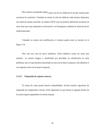56
Otro sistema considerado implica hacer uso de las salidas de la red que usamos para
reconocer los caracteres. Tomando en cuenta el valor de salida de cada caracter obtenemos
una señal de energía asociada a la cadena ASCII, que nos permite diferenciar las placas de
otras áreas que sean semejantes en frecuencia o en histograma, mediante la selección de un
umbral adecuado.
Tomando en cuenta esta modificación, el sistema queda como se muestra en la
figura 3.14.
Pero esto nos crea un nuevo problema. Ahora debemos contar las zonas que
tenemos en nuestra imagen, y clasificarlas por prioridad. La clasificación no tiene
problema; una vez que hayamos descartado la zona con la mayor respuesta, sólo debemos ir
a la siguiente zona con la mayor respuesta.
3.1.2.5 Etiquetado de regiones conexas.
El conteo de zonas puede hacerse etiquetándolas. Existen muchos algoritmos de
etiquetado de componentes conexas. Estos algoritmos lo que buscan es agrupar píxeles de
la misma región asignándoles la misma etiqueta.
 