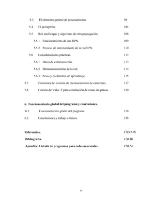 vi
5.3 El elemento general de procesamiento. 98
5.4 El perceptrón. 101
5.5 Red multicapas y algoritmo de retropropagación. 106
5.5.1 Funcionamiento de una BPN. 109
5.5.2 Proceso de entrenamiento de la red BPN. 110
5.6 Consideraciones prácticas. 113
5.6.1 Datos de entrenamiento. 113
5.6.2 Dimensionamiento de la red. 114
5.6.3 Pesos y parámetros de aprendizaje. 115
5.7 Estructura del sistema de reconocimiento de caracteres. 117
5.8 Cálculo del valor E para eliminación de zonas sin placas. 120
6. Funcionamiento gl obal del programa y conclusiones.
6.1 Funcionamiento global del programa. 124
6.2 Conclusiones y trabajo a futuro. 128
Referencias. CXXXIX
Bibliografía. CXLIII
Apéndice: Listado de programas para redes neuronales. CXLVI
 
